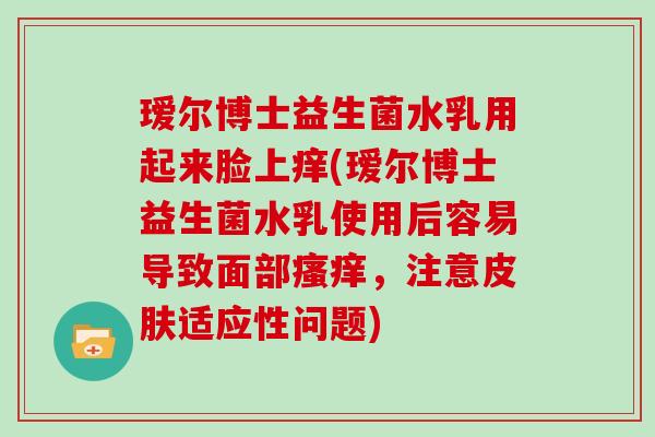 瑷尔博士益生菌水乳用起来脸上痒(瑷尔博士益生菌水乳使用后容易导致面部瘙痒，注意皮肤适应性问题)