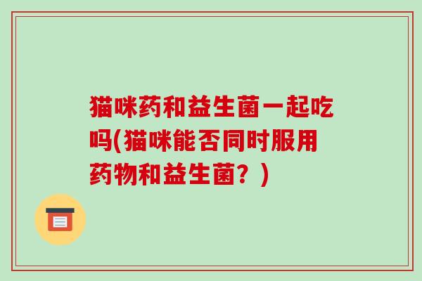 猫咪药和益生菌一起吃吗(猫咪能否同时服用药物和益生菌？)