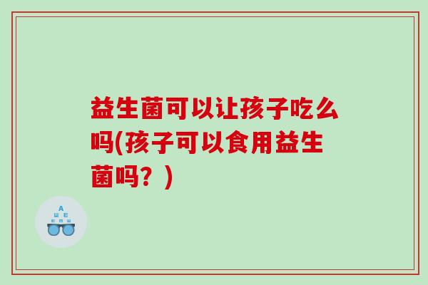 益生菌可以让孩子吃么吗(孩子可以食用益生菌吗？)