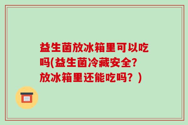 益生菌放冰箱里可以吃吗(益生菌冷藏安全？放冰箱里还能吃吗？)