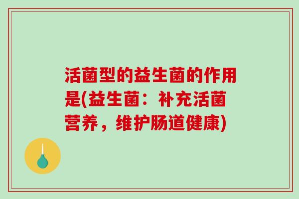 活菌型的益生菌的作用是(益生菌：补充活菌营养，维护肠道健康)