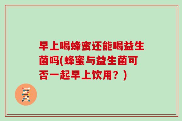 早上喝蜂蜜还能喝益生菌吗(蜂蜜与益生菌可否一起早上饮用？)