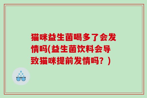 猫咪益生菌喝多了会发情吗(益生菌饮料会导致猫咪提前发情吗？)