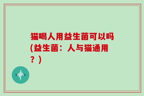 猫喝人用益生菌可以吗(益生菌：人与猫通用？)