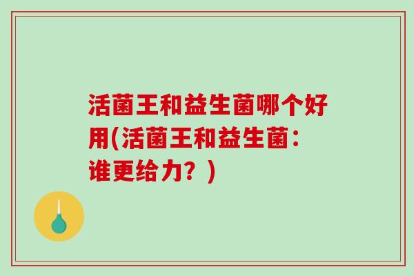 活菌王和益生菌哪个好用(活菌王和益生菌：谁更给力？)