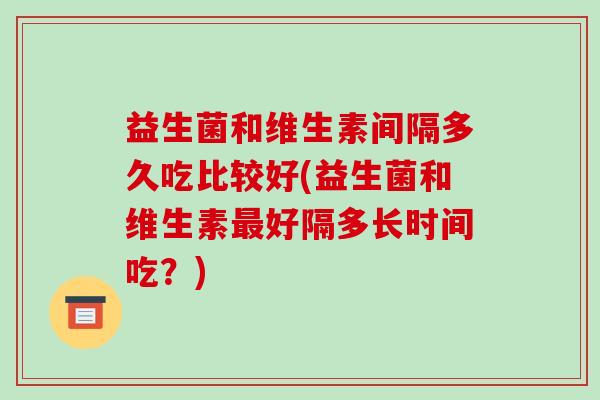 益生菌和维生素间隔多久吃比较好(益生菌和维生素好隔多长时间吃?) 益生菌和维生素间隔多久吃比较好(益生菌和维生素好隔多长时间吃?)