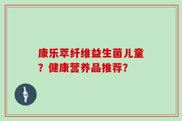 康乐萃纤维益生菌儿童？健康营养品推荐？