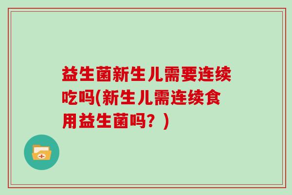 益生菌新生儿需要连续吃吗(新生儿需连续食用益生菌吗？)