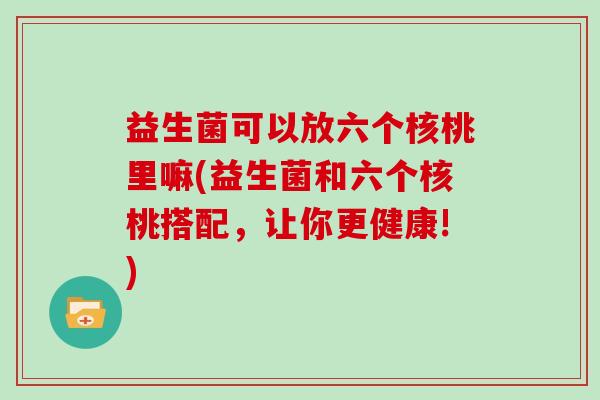 益生菌可以放六个核桃里嘛(益生菌和六个核桃搭配，让你更健康!)