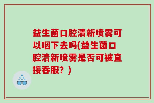 益生菌口腔清新喷雾可以咽下去吗(益生菌口腔清新喷雾是否可被直接吞服？)