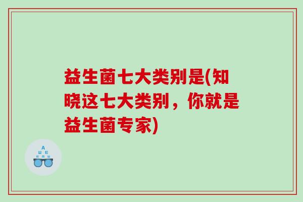 益生菌七大类别是(知晓这七大类别，你就是益生菌专家)