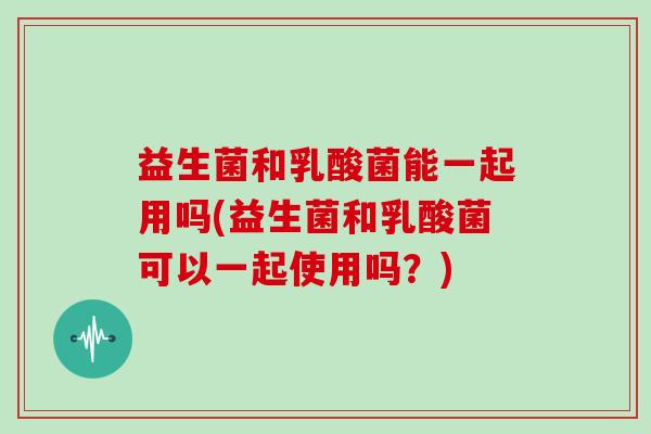 益生菌和乳酸菌能一起用吗(益生菌和乳酸菌可以一起使用吗？)