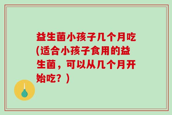 益生菌小孩子几个月吃(适合小孩子食用的益生菌，可以从几个月开始吃？)