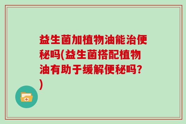 益生菌加植物油能治便秘吗(益生菌搭配植物油有助于缓解便秘吗？)