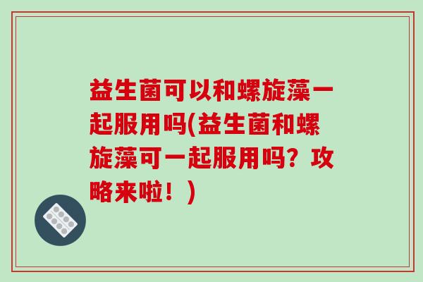 益生菌可以和螺旋藻一起服用吗(益生菌和螺旋藻可一起服用吗？攻略来啦！)