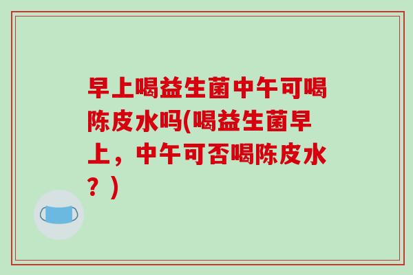 早上喝益生菌中午可喝陈皮水吗(喝益生菌早上，中午可否喝陈皮水？)