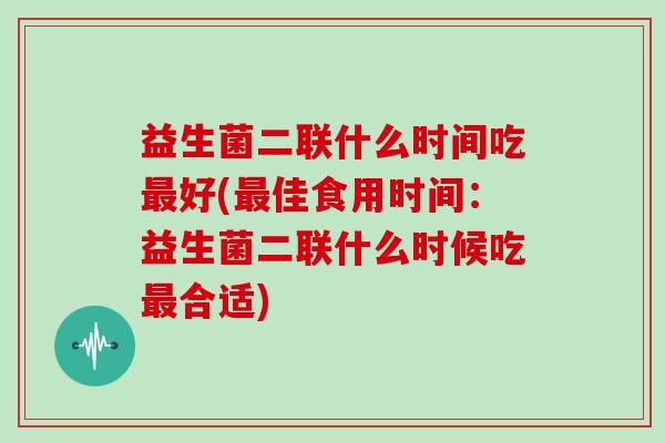 益生菌二联什么时间吃最好(最佳食用时间：益生菌二联什么时候吃最合适)