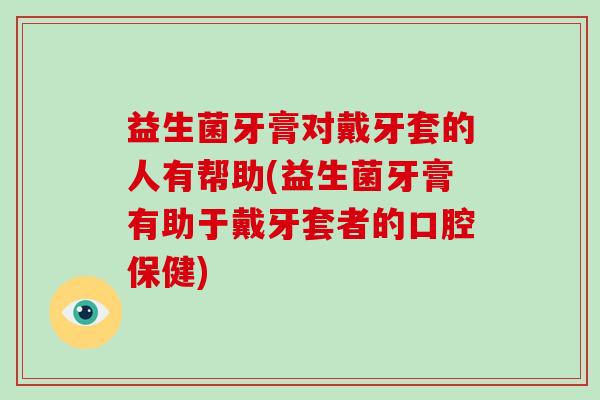 益生菌牙膏对戴牙套的人有帮助(益生菌牙膏有助于戴牙套者的口腔保健)