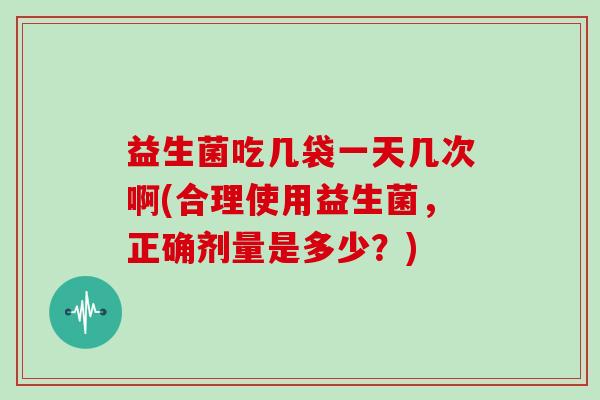 益生菌吃几袋一天几次啊(合理使用益生菌，正确剂量是多少？)