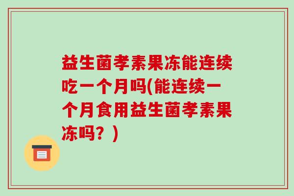 益生菌孝素果冻能连续吃一个月吗(能连续一个月食用益生菌孝素果冻吗?) 益生菌孝素果冻能连续吃一个月吗(能连续一个月食用益生菌孝素果冻吗?)