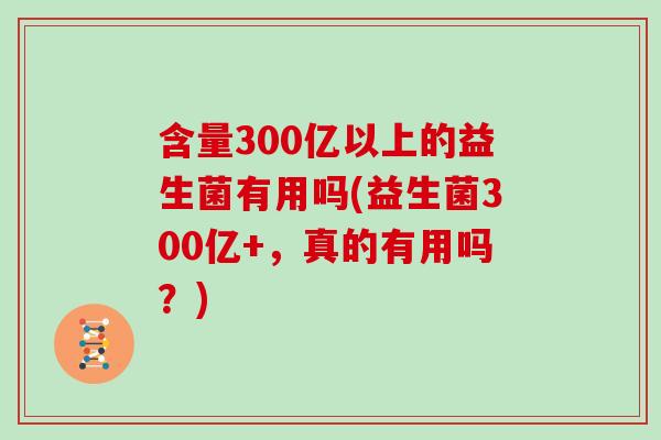 含量300亿以上的益生菌有用吗(益生菌300亿+，真的有用吗？)