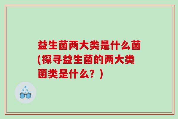 益生菌两大类是什么菌(探寻益生菌的两大类菌类是什么？)