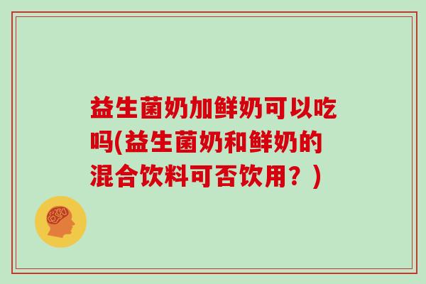 益生菌奶加鲜奶可以吃吗(益生菌奶和鲜奶的混合饮料可否饮用?) 益生菌奶加鲜奶可以吃吗(益生菌奶和鲜奶的混合饮料可否饮用?)