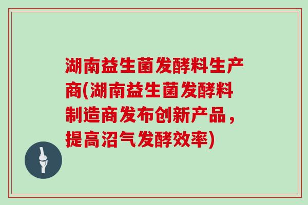 湖南益生菌发酵料生产商(湖南益生菌发酵料制造商发布创新产品，提高沼气发酵效率)