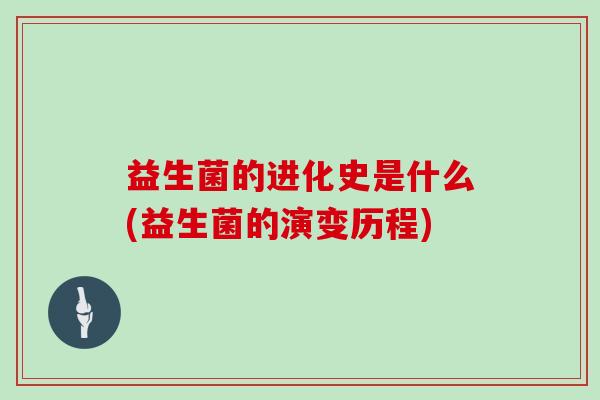 益生菌的进化史是什么(益生菌的演变历程) 益生菌的进化史是什么(益生菌的演变历程)