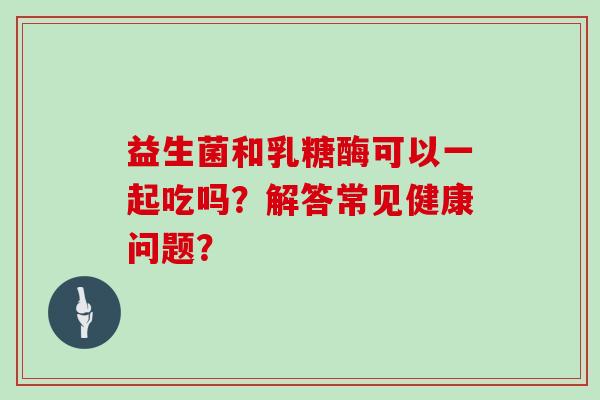 益生菌和乳糖酶可以一起吃吗？解答常见健康问题？