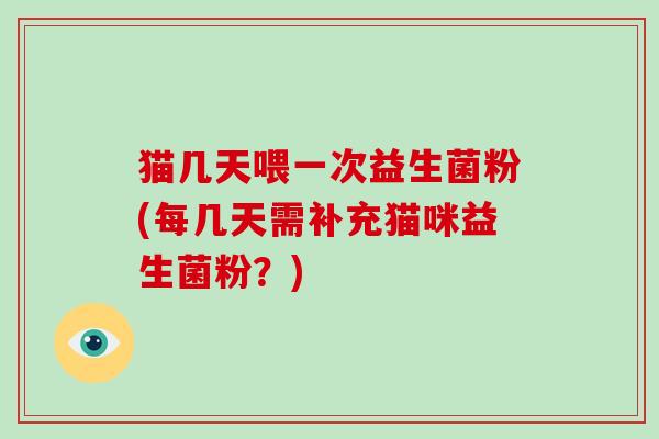 猫几天喂一次益生菌粉(每几天需补充猫咪益生菌粉？)