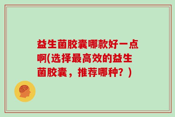 益生菌胶囊哪款好一点啊(选择最高效的益生菌胶囊，推荐哪种？)