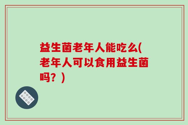 益生菌老年人能吃么(老年人可以食用益生菌吗？)