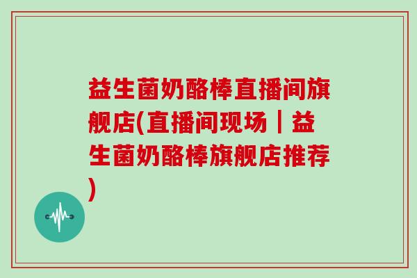 益生菌奶酪棒直播间旗舰店(直播间现场｜益生菌奶酪棒旗舰店推荐)