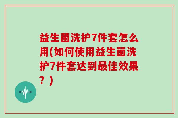 益生菌洗护7件套怎么用(如何使用益生菌洗护7件套达到最佳效果？)