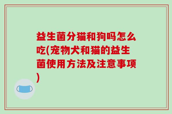 益生菌分猫和狗吗怎么吃(宠物犬和猫的益生菌使用方法及注意事项)