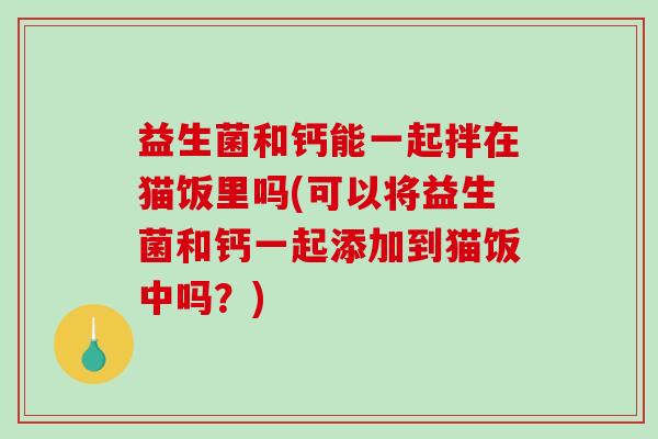 益生菌和钙能一起拌在猫饭里吗(可以将益生菌和钙一起添加到猫饭中吗？)