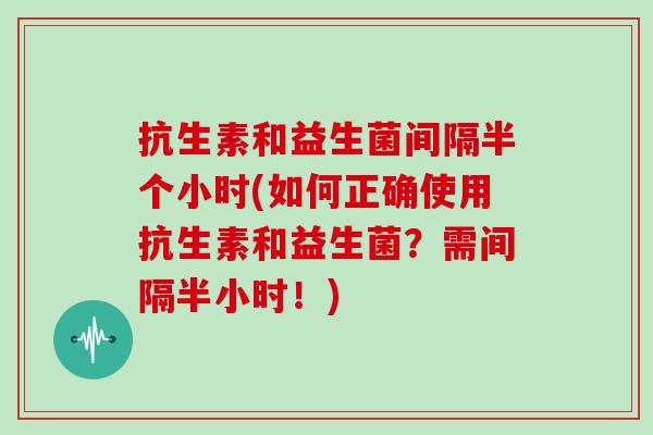 抗生素和益生菌间隔半个小时(如何正确使用抗生素和益生菌？需间隔半小时！)