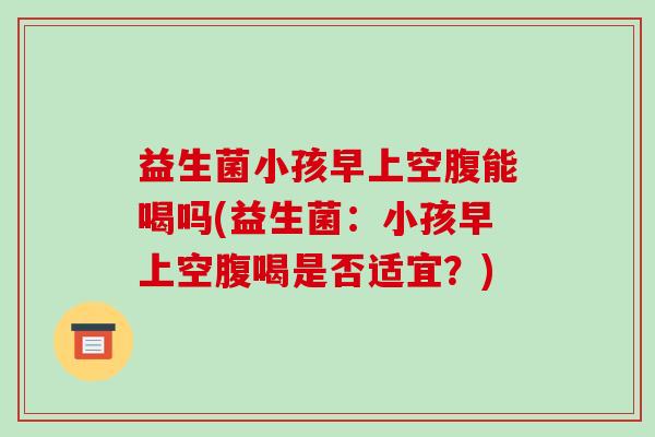 益生菌小孩早上空腹能喝吗(益生菌：小孩早上空腹喝是否适宜？)