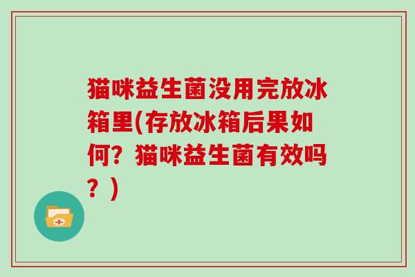 猫咪益生菌没用完放冰箱里(存放冰箱后果如何？猫咪益生菌有效吗？)