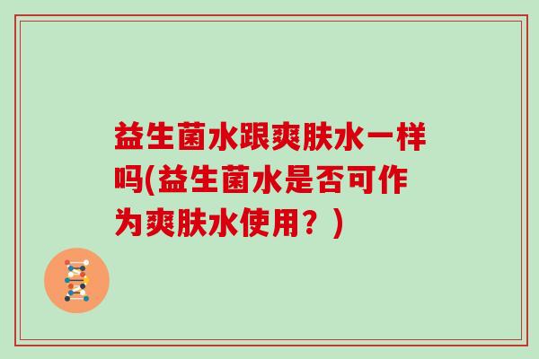 益生菌水跟爽肤水一样吗(益生菌水是否可作为爽肤水使用？)