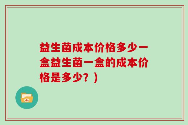 益生菌成本价格多少一盒益生菌一盒的成本价格是多少？)