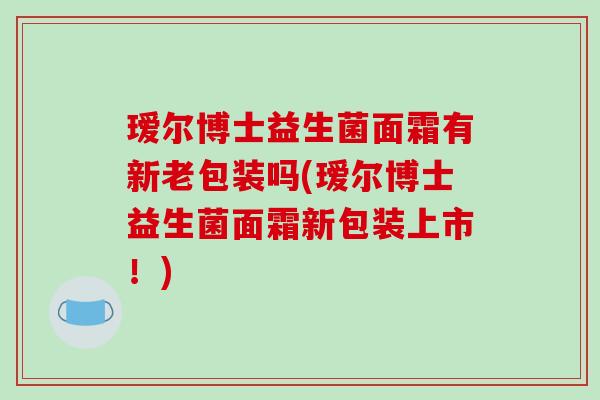 瑷尔博士益生菌面霜有新老包装吗(瑷尔博士益生菌面霜新包装上市！)