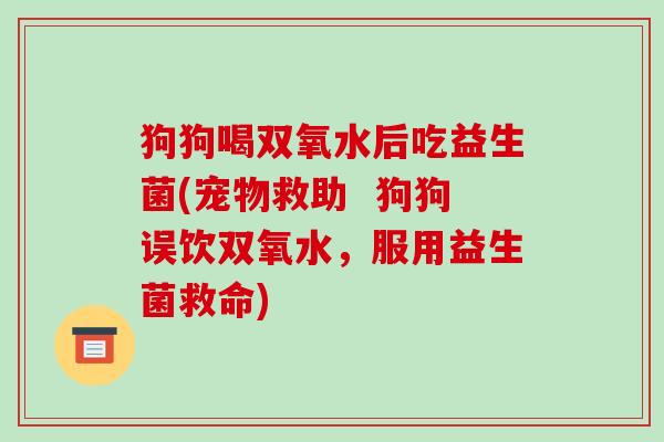 狗狗喝双氧水后吃益生菌(宠物救助  狗狗误饮双氧水，服用益生菌救命)