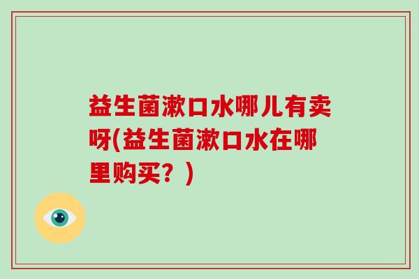 益生菌漱口水哪儿有卖呀(益生菌漱口水在哪里购买？)