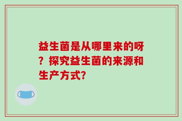益生菌是从哪里来的呀？探究益生菌的来源和生产方式？