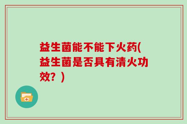 益生菌能不能下火药(益生菌是否具有清火功效？)