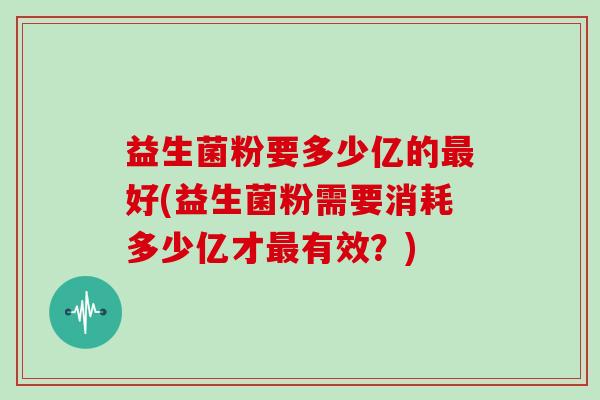 益生菌粉要多少亿的最好(益生菌粉需要消耗多少亿才最有效？)