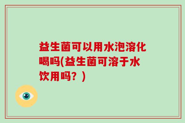 益生菌可以用水泡溶化喝吗(益生菌可溶于水饮用吗？)