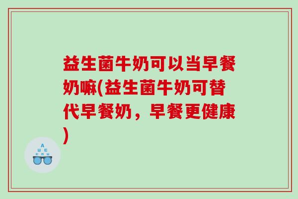 益生菌牛奶可以当早餐奶嘛(益生菌牛奶可替代早餐奶，早餐更健康)
